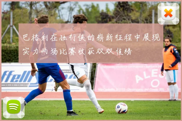 巴格利在独行侠的崭新征程中展现实力两场比赛收获双双佳绩