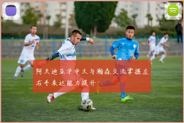 阿夫迪亚学中文与瀚森交流掌握左右手表达能力提升