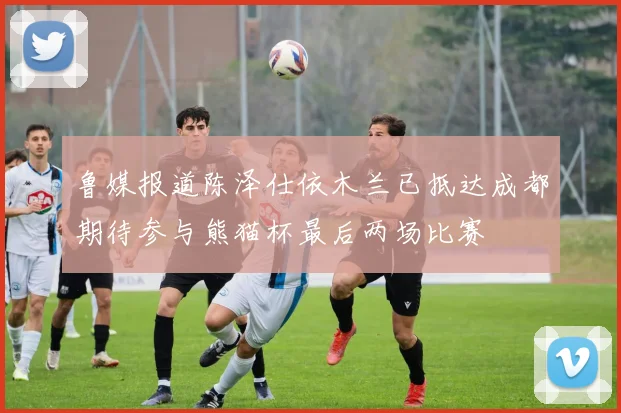 鲁媒报道陈泽仕依木兰已抵达成都期待参与熊猫杯最后两场比赛