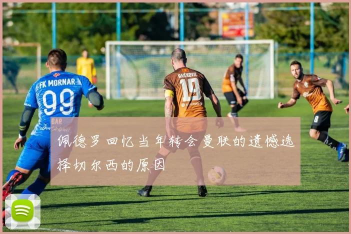 佩德罗回忆当年转会曼联的遗憾选择切尔西的原因