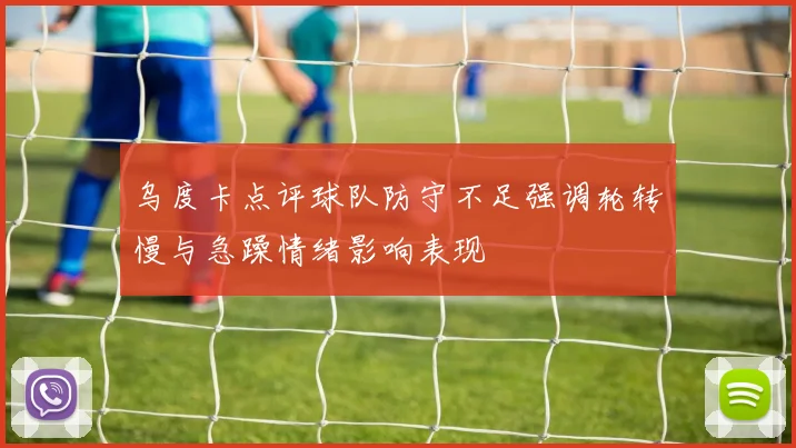乌度卡点评球队防守不足强调轮转慢与急躁情绪影响表现