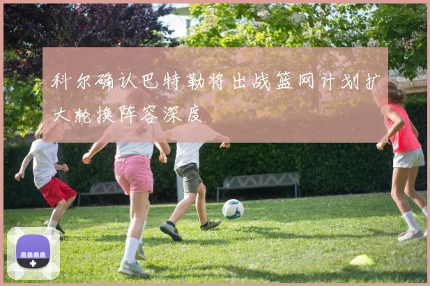 科尔确认巴特勒将出战篮网计划扩大轮换阵容深度