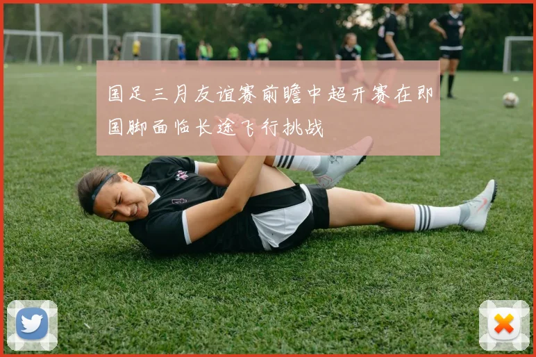 国足三月友谊赛前瞻中超开赛在即国脚面临长途飞行挑战