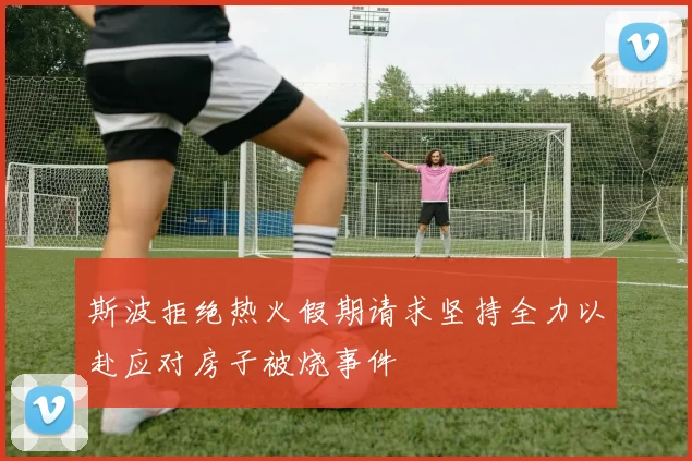 斯波拒绝热火假期请求坚持全力以赴应对房子被烧事件