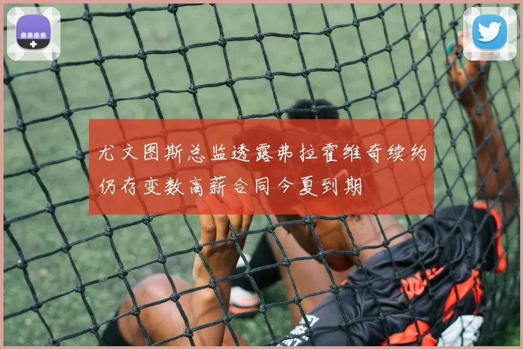 尤文图斯总监透露弗拉霍维奇续约仍存变数高薪合同今夏到期