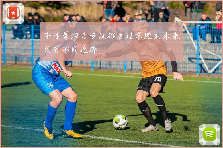 字母哥坦言专注雄鹿追求胜利未来或有不同选择