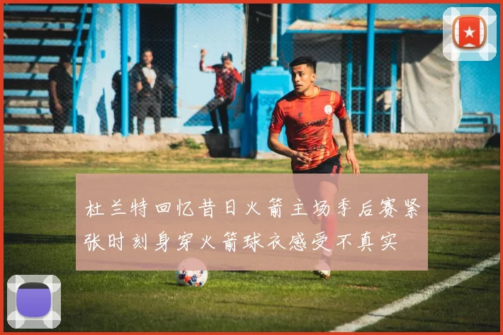杜兰特回忆昔日火箭主场季后赛紧张时刻身穿火箭球衣感受不真实