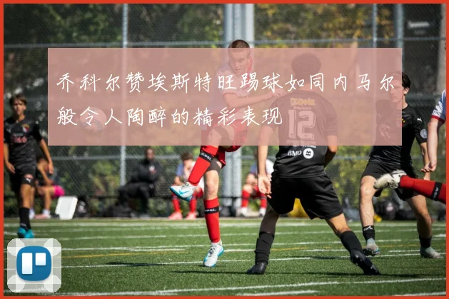 乔科尔赞埃斯特旺踢球如同内马尔般令人陶醉的精彩表现