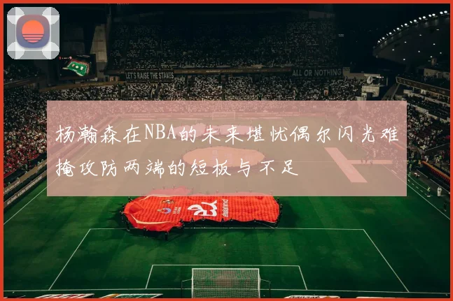 杨瀚森在NBA的未来堪忧偶尔闪光难掩攻防两端的短板与不足
