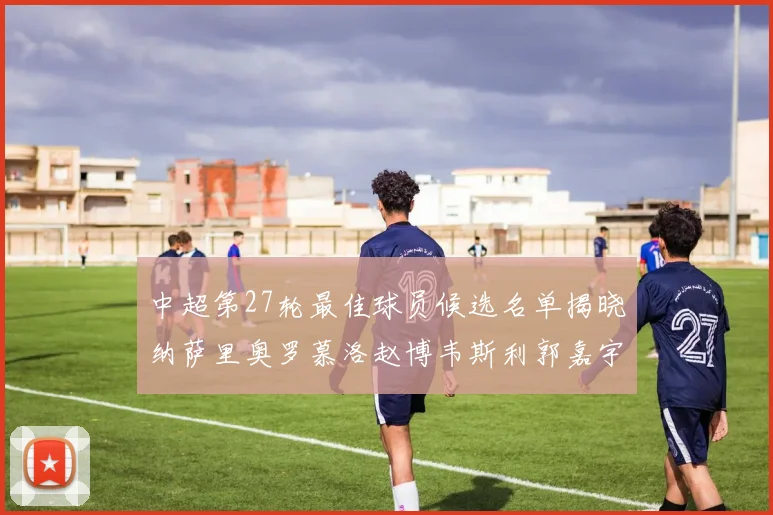 中超第27轮最佳球员候选名单揭晓纳萨里奥罗慕洛赵博韦斯利郭嘉宇争夺荣誉
