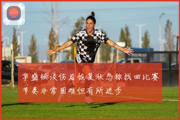 华盛顿谈伤后恢复状态称找回比赛节奏非常困难但有所进步