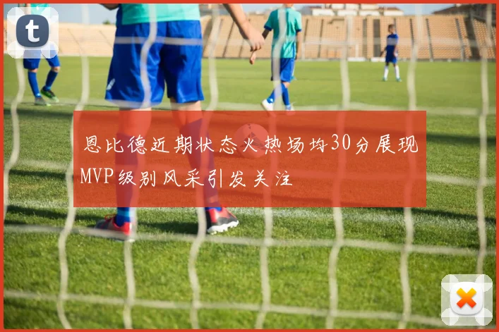 恩比德近期状态火热场均30分展现MVP级别风采引发关注