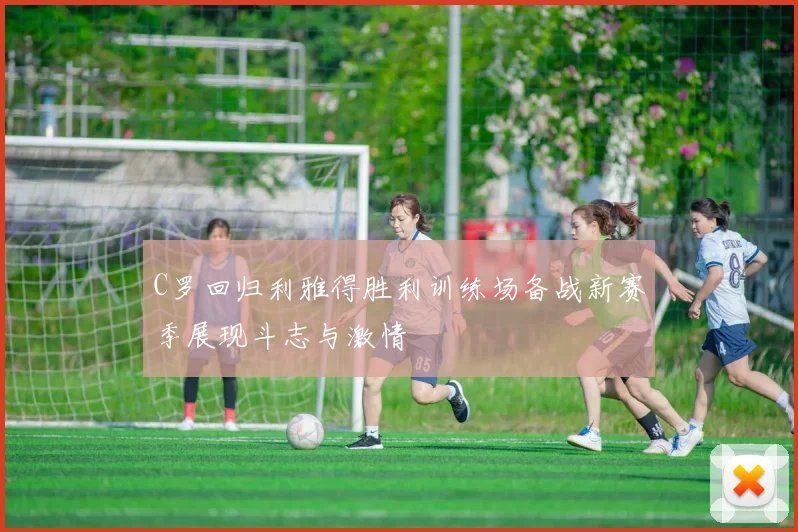 C罗回归利雅得胜利训练场备战新赛季展现斗志与激情