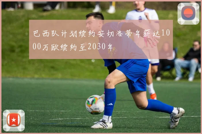 巴西队计划续约安切洛蒂年薪达1000万欧续约至2030年