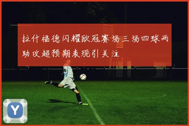 拉什福德闪耀欧冠赛场三场四球两助攻超预期表现引关注
