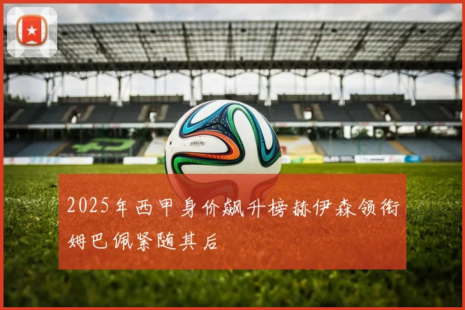 2025年西甲身价飙升榜赫伊森领衔姆巴佩紧随其后