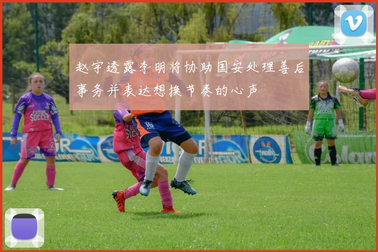 赵宇透露李明将协助国安处理善后事务并表达想换节奏的心声