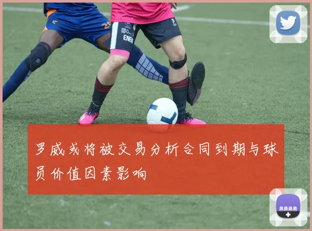 罗威或将被交易分析合同到期与球员价值因素影响