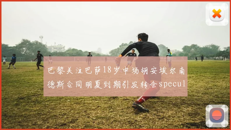 巴黎关注巴萨18岁中场胡安埃尔南德斯合同明夏到期引发转会speculation
