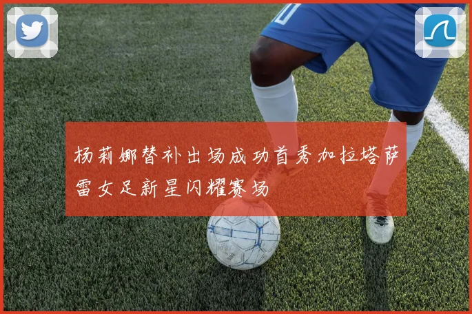 杨莉娜替补出场成功首秀加拉塔萨雷女足新星闪耀赛场
