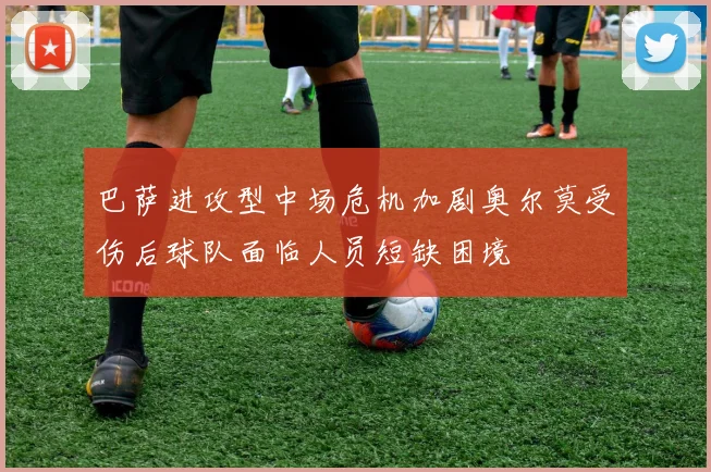 巴萨进攻型中场危机加剧奥尔莫受伤后球队面临人员短缺困境