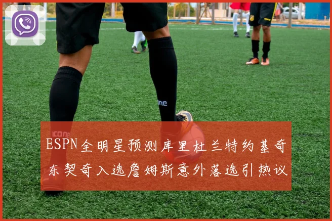 ESPN全明星预测库里杜兰特约基奇东契奇入选詹姆斯意外落选引热议
