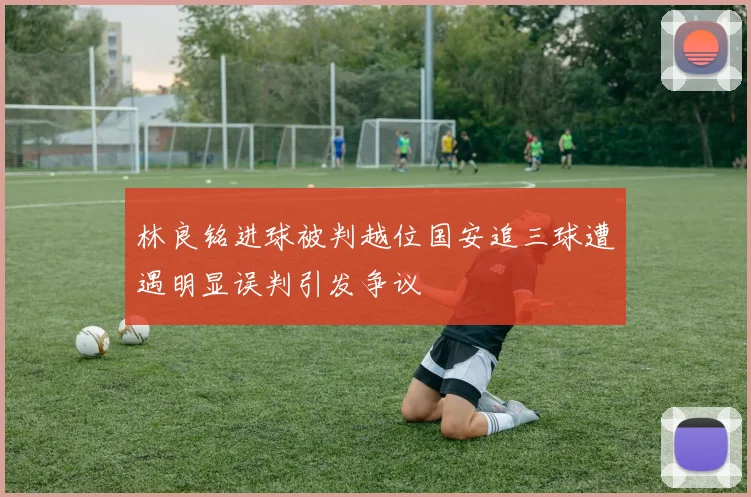 林良铭进球被判越位国安追三球遭遇明显误判引发争议