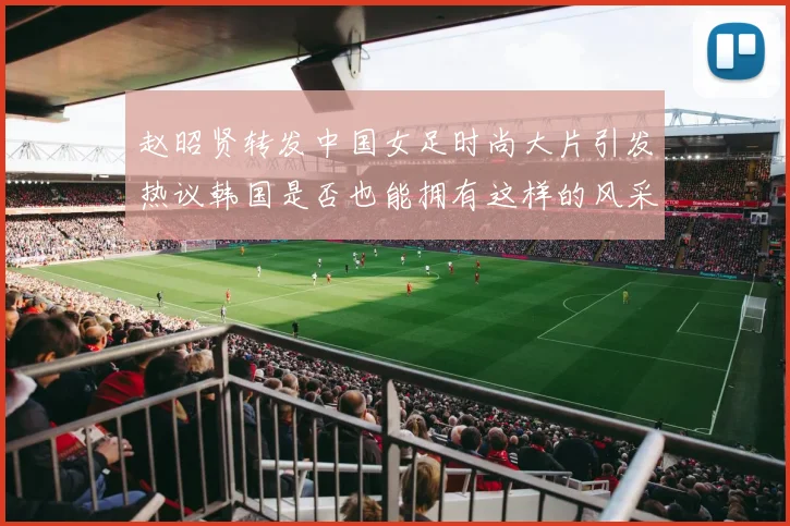 赵昭贤转发中国女足时尚大片引发热议韩国是否也能拥有这样的风采