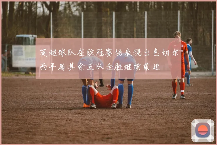 英超球队在欧冠赛场表现出色切尔西平局其余五队全胜继续前进