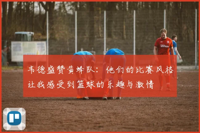 韦德盛赞黄蜂队：他们的比赛风格让我感受到篮球的乐趣与激情
