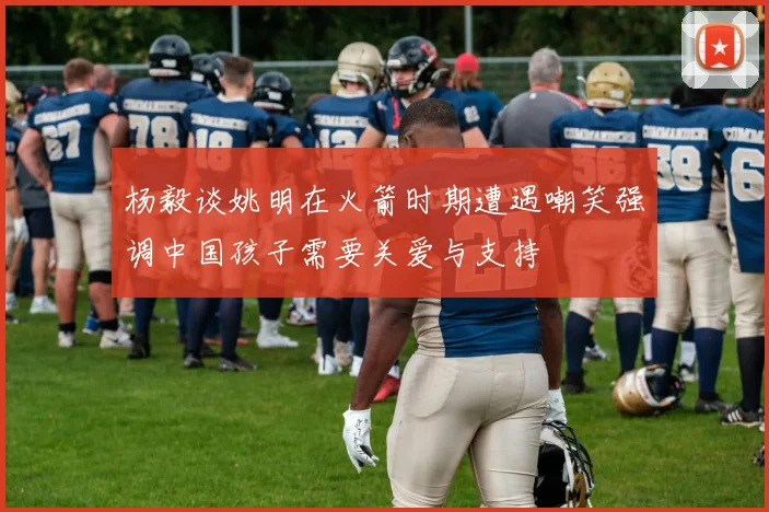 杨毅谈姚明在火箭时期遭遇嘲笑强调中国孩子需要关爱与支持