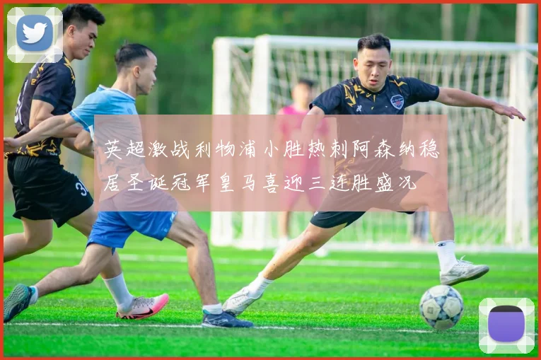 英超激战利物浦小胜热刺阿森纳稳居圣诞冠军皇马喜迎三连胜盛况