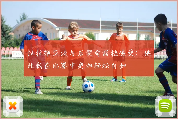 拉拉维亚谈与东契奇搭档感受：他让我在比赛中更加轻松自如