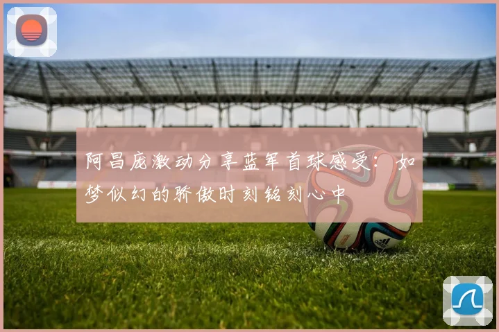 阿昌庞激动分享蓝军首球感受：如梦似幻的骄傲时刻铭刻心中