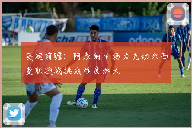 英超前瞻：阿森纳主场力克切尔西曼联迎战挑战难度加大