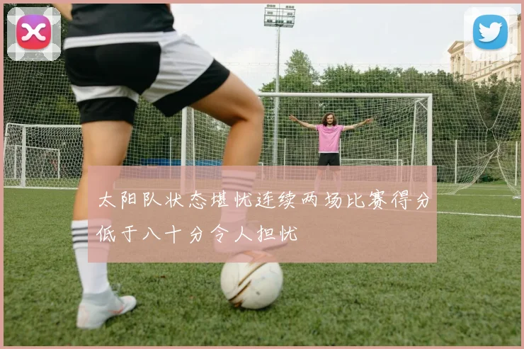 太阳队状态堪忧连续两场比赛得分低于八十分令人担忧