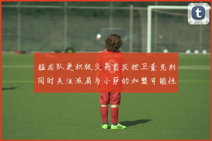猛龙队更积极交易首发控卫奎克利同时关注浓眉与小萨的加盟可能性