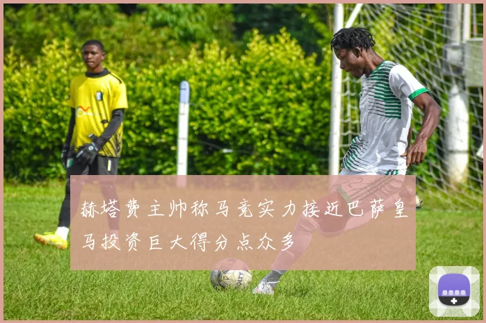 赫塔费主帅称马竞实力接近巴萨皇马投资巨大得分点众多