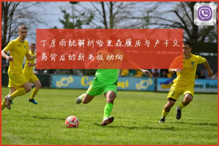 丁彦雨航解析哈里森履历与卢卡交易背后的新老板动向