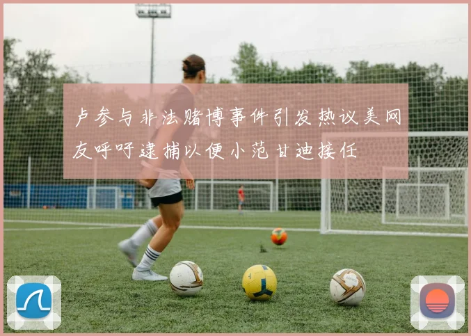 卢参与非法赌博事件引发热议美网友呼吁逮捕以便小范甘迪接任